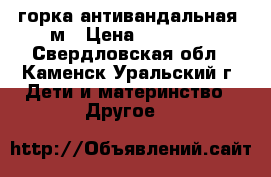 горка антивандальная 1м › Цена ­ 12 000 - Свердловская обл., Каменск-Уральский г. Дети и материнство » Другое   